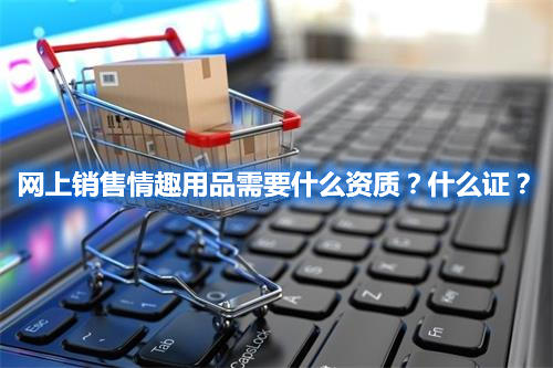 網(wǎng)上銷售情趣用品需要什么資質(zhì)？什么證？