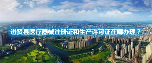 進(jìn)賢縣醫(yī)療器械注冊證和生產(chǎn)許可證在哪辦理？