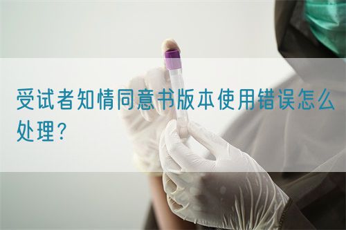 受試者知情同意書版本使用錯誤怎么處理？(圖1)