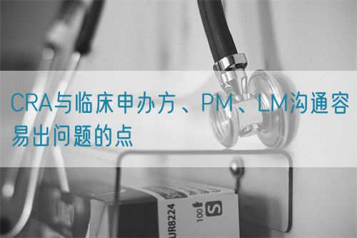 CRA與臨床申辦方、PM、LM溝通容易出問題的點(diǎn)(圖1)