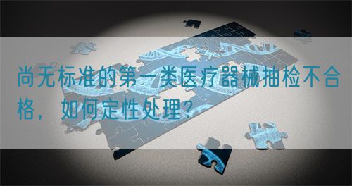 尚無標(biāo)準(zhǔn)的第一類醫(yī)療器械抽檢不合格，如何定性處理？(圖1)
