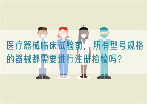 醫(yī)療器械臨床試驗前，所有型號規(guī)格的器械都需要進(jìn)行注冊檢驗嗎？(圖1)