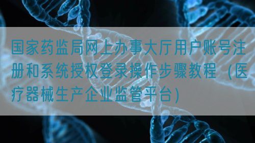 國(guó)家藥監(jiān)局網(wǎng)上辦事大廳用戶(hù)賬號(hào)注冊(cè)和系統(tǒng)授權(quán)登錄操作步驟教程（醫(yī)療器械生產(chǎn)企業(yè)監(jiān)管平臺(tái)）