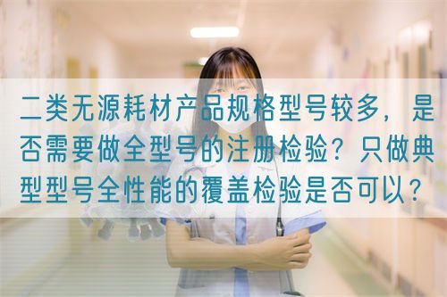 二類無源耗材產(chǎn)品規(guī)格型號較多，是否需要做全型號的注冊檢驗？只做典型型號全性能的覆蓋檢驗是否可以？(圖1)