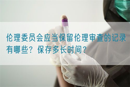 倫理委員會應當保留倫理審查的記錄有哪些？保存多長時間？