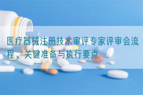 醫(yī)療器械注冊技術審評專家評審會流程、關鍵準備與執(zhí)行要點(圖1)