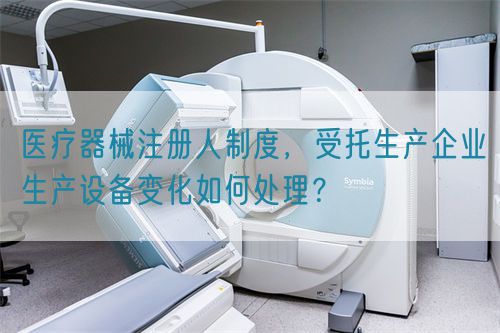 醫(yī)療器械注冊人制度，受托生產(chǎn)企業(yè)生產(chǎn)設(shè)備變化如何處理？(圖1)