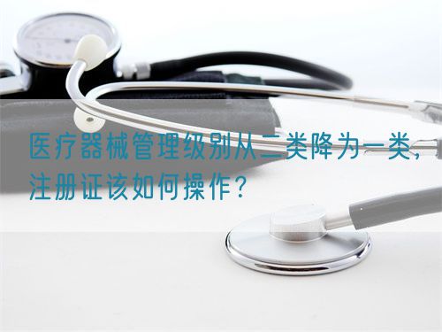 醫(yī)療器械管理級別從二類降為一類，注冊證該如何操作？(圖1)