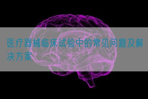 醫(yī)療器械臨床試驗(yàn)中的常見問題及解決方案(圖1)