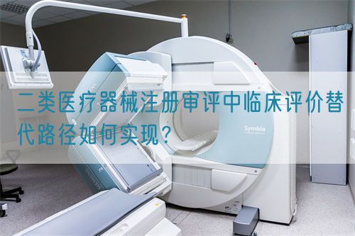 二類醫(yī)療器械注冊(cè)審評(píng)中臨床評(píng)價(jià)替代路徑如何實(shí)現(xiàn)？(圖1)