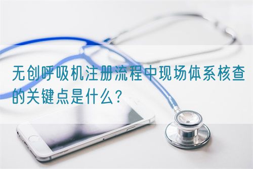 無(wú)創(chuàng)呼吸機(jī)注冊(cè)流程中現(xiàn)場(chǎng)體系核查的關(guān)鍵點(diǎn)是什么？(圖1)