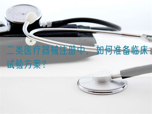 二類醫(yī)療器械注冊(cè)中，如何準(zhǔn)備臨床試驗(yàn)方案？(圖1)