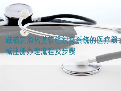 磁錨定消化道軟組織夾系統(tǒng)的醫(yī)療器械注冊辦理流程及步驟(圖1)