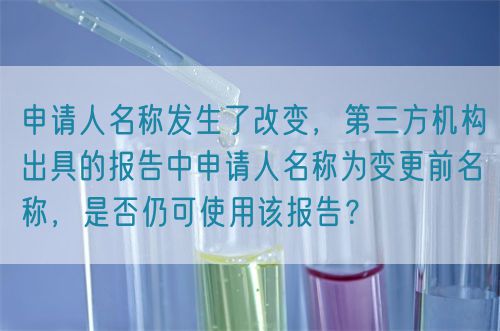 申請人名稱發(fā)生了改變，第三方機構出具的報告中申請人名稱為變更前名稱，是否仍可使用該報告？(圖1)