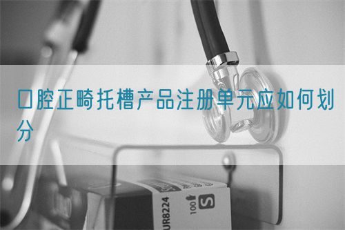 口腔正畸托槽產(chǎn)品注冊(cè)單元應(yīng)如何劃分(圖1)