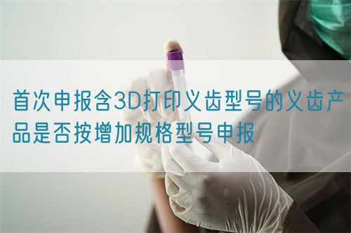 首次申報含3D打印義齒型號的義齒產(chǎn)品是否按增加規(guī)格型號申報(圖1)