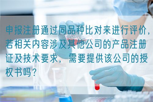 申報(bào)注冊通過同品種比對來進(jìn)行評價(jià)，若相關(guān)內(nèi)容涉及其他公司的產(chǎn)品注冊證及技術(shù)要求，需要提供該公司的授權(quán)書嗎？(圖1)