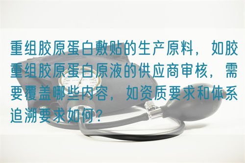 重組膠原蛋白敷貼的生產(chǎn)原料，如膠重組膠原蛋白原液的供應(yīng)商審核，需要覆蓋哪些內(nèi)容，如資質(zhì)要求和體系追溯要求如何？(圖1)