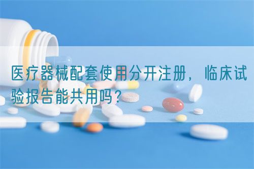 醫(yī)療器械配套使用分開注冊，臨床試驗報告能共用嗎？(圖1)