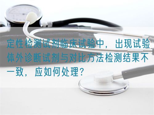 定性檢測(cè)試劑臨床試驗(yàn)中，出現(xiàn)試驗(yàn)體外診斷試劑與對(duì)比方法檢測(cè)結(jié)果不一致，應(yīng)如何處理？(圖1)