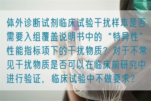 體外診斷試劑臨床試驗(yàn)干擾樣本是否需要入組覆蓋說(shuō)明書(shū)中的“特異性”性能指標(biāo)項(xiàng)下的干擾物質(zhì)？對(duì)于不常見(jiàn)干擾物質(zhì)是否可以在臨床前研究中進(jìn)行驗(yàn)證，臨床試驗(yàn)中不做要求？(圖1)
