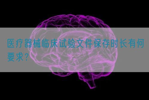 醫(yī)療器械臨床試驗(yàn)文件保存時(shí)長(zhǎng)有何要求？(圖1)