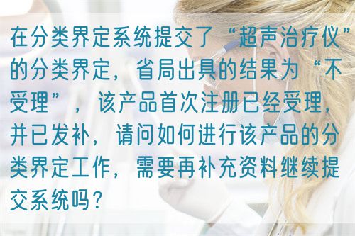 在分類界定系統(tǒng)提交了“超聲治療儀”的分類界定，省局出具的結(jié)果為“不受理”，該產(chǎn)品首次注冊(cè)已經(jīng)受理，并已發(fā)補(bǔ)，請(qǐng)問如何進(jìn)行該產(chǎn)品的分類界定工作，需要再補(bǔ)充資料繼續(xù)提交系統(tǒng)嗎？(圖1)