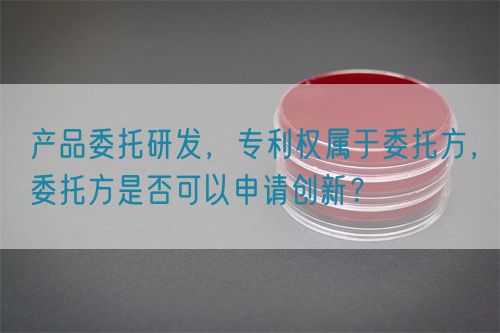 產(chǎn)品委托研發(fā)，專利權(quán)屬于委托方，委托方是否可以申請創(chuàng)新？(圖1)