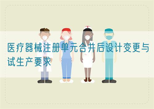 醫(yī)療器械注冊(cè)單元合并后設(shè)計(jì)變更與試生產(chǎn)要求(圖1)