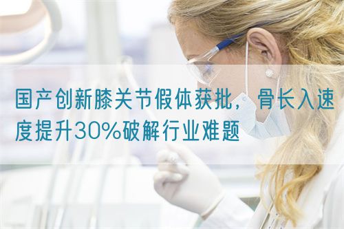 國產(chǎn)創(chuàng)新膝關(guān)節(jié)假體獲批，骨長入速度提升30%破解行業(yè)難題