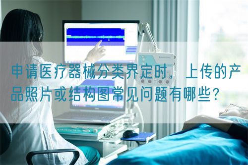 申請(qǐng)醫(yī)療器械分類界定時(shí)，上傳的產(chǎn)品照片或結(jié)構(gòu)圖常見(jiàn)問(wèn)題有哪些？(圖1)