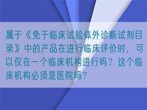 屬于《免于臨床試驗體外診斷試劑目錄》中的產品在進行臨床評價時，可以僅在一個臨床機構進行嗎？這個臨床機構必須是醫(yī)院嗎？(圖1)