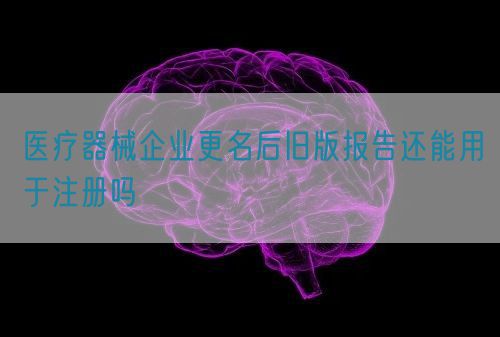 醫(yī)療器械企業(yè)更名后舊版報(bào)告還能用于注冊(cè)嗎(圖1)