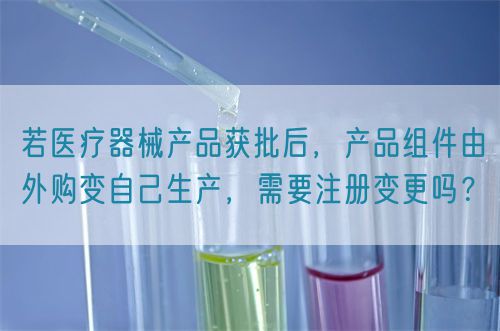 若醫(yī)療器械產(chǎn)品獲批后，產(chǎn)品組件由外購(gòu)變自己生產(chǎn)，需要注冊(cè)變更嗎？(圖1)