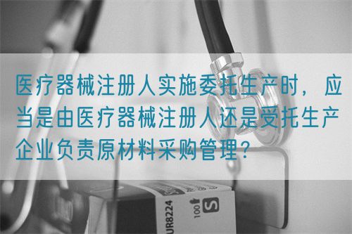 醫(yī)療器械注冊人實施委托生產(chǎn)時，應(yīng)當(dāng)是由醫(yī)療器械注冊人還是受托生產(chǎn)企業(yè)負責(zé)原材料采購管理？(圖1)