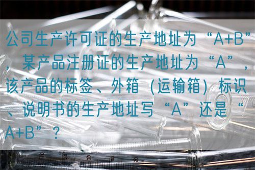 公司生產(chǎn)許可證的生產(chǎn)地址為“A+B”，某產(chǎn)品注冊證的生產(chǎn)地址為“A”，該產(chǎn)品的標(biāo)簽、外箱（運(yùn)輸箱）標(biāo)識、說明書的生產(chǎn)地址寫“A”還是“A+B”？(圖1)