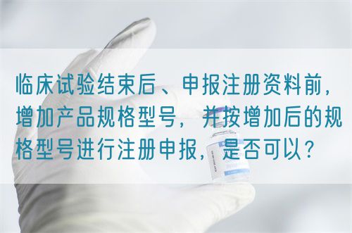 臨床試驗(yàn)結(jié)束后、申報(bào)注冊(cè)資料前，增加產(chǎn)品規(guī)格型號(hào)，并按增加后的規(guī)格型號(hào)進(jìn)行注冊(cè)申報(bào)，是否可以？(圖1)