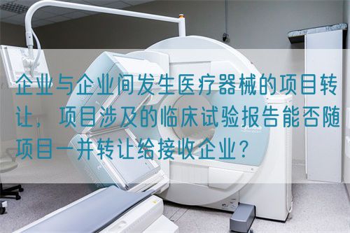 企業(yè)與企業(yè)間發(fā)生醫(yī)療器械的項(xiàng)目轉(zhuǎn)讓，項(xiàng)目涉及的臨床試驗(yàn)報告能否隨項(xiàng)目一并轉(zhuǎn)讓給接收企業(yè)？(圖1)