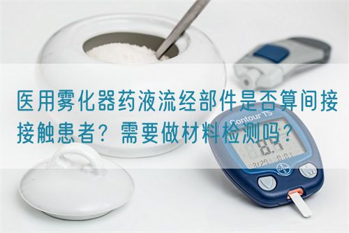 醫(yī)用霧化器藥液流經(jīng)部件是否算間接接觸患者？需要做材料檢測嗎？(圖1)