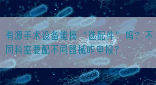 有源手術(shù)設(shè)備能搞“選配件”嗎？不同科室要配不同器械咋申報？(圖1)