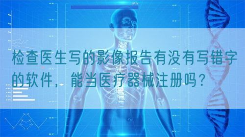 檢查醫(yī)生寫的影像報(bào)告有沒(méi)有寫錯(cuò)字的軟件，能當(dāng)醫(yī)療器械注冊(cè)嗎？(圖1)