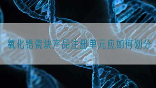 氧化鋯瓷塊產(chǎn)品注冊單元應如何劃分(圖1)