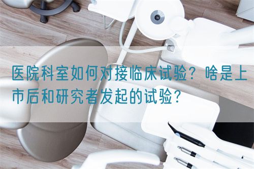 醫(yī)院科室如何對(duì)接臨床試驗(yàn)？啥是上市后和研究者發(fā)起的試驗(yàn)？(圖1)