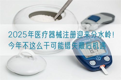 2025年醫(yī)療器械注冊(cè)迎來(lái)分水嶺！今年不這么干可能錯(cuò)失最后機(jī)遇(圖1)