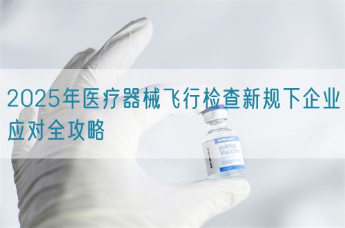 2025年醫(yī)療器械飛行檢查新規(guī)下企業(yè)應(yīng)對全攻略(圖1)