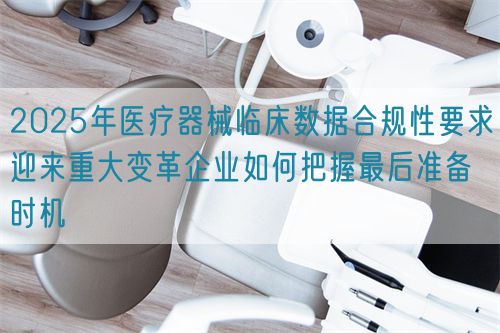 2025年醫(yī)療器械臨床數據合規(guī)性要求迎來重大變革企業(yè)如何把握最后準備時機(圖1)